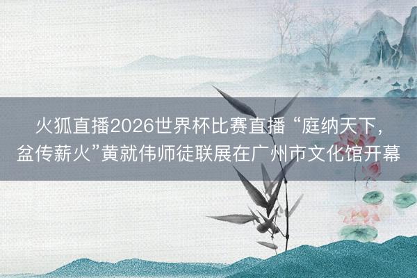 火狐直播2026世界杯比赛直播 “庭纳天下，盆传薪火”黄就伟师徒联展在广州市文化馆开幕