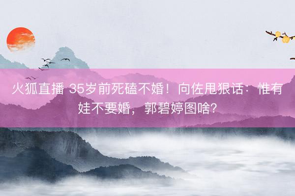 火狐直播 35岁前死磕不婚！向佐甩狠话：惟有娃不要婚，郭碧婷图啥？