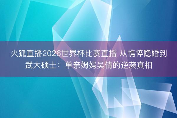 火狐直播2026世界杯比赛直播 从憔悴隐婚到武大硕士：单亲姆妈吴倩的逆袭真相