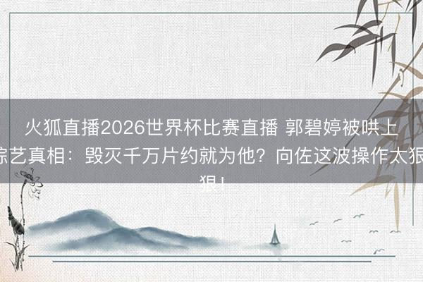 火狐直播2026世界杯比赛直播 郭碧婷被哄上综艺真相:毁灭千万片约就为他?向佐这波操作太狠!
