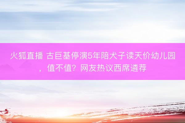 火狐直播 古巨基停演5年陪犬子读天价幼儿园，值不值？网友热议西席遴荐