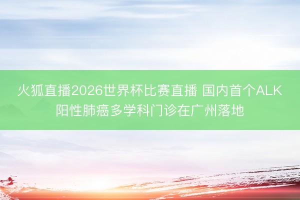 火狐直播2026世界杯比赛直播 国内首个ALK阳性肺癌多学科门诊在广州落地
