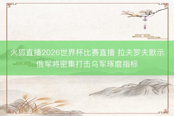 火狐直播2026世界杯比赛直播 拉夫罗夫默示俄军将密集打击乌军琢磨指标