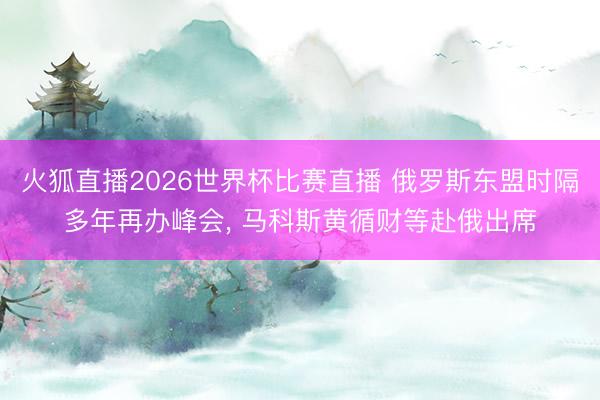 火狐直播2026世界杯比赛直播 俄罗斯东盟时隔多年再办峰会， 马科斯黄循财等赴俄出席