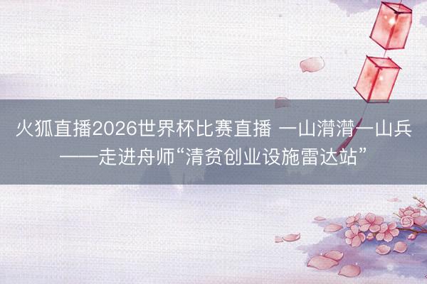 火狐直播2026世界杯比赛直播 一山潸潸一山兵——走进舟师“清贫创业设施雷达站”