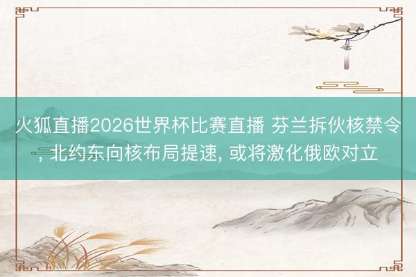 火狐直播2026世界杯比赛直播 芬兰拆伙核禁令， 北约东向核布局提速， 或将激化俄欧对立