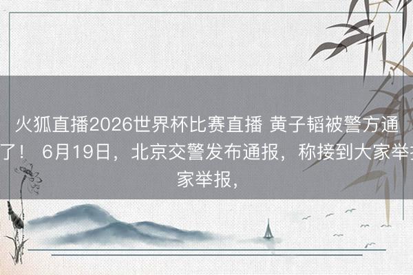 火狐直播2026世界杯比赛直播 黄子韬被警方通报了！ 6月19日，北京交警发布通报，称接到大家举报，