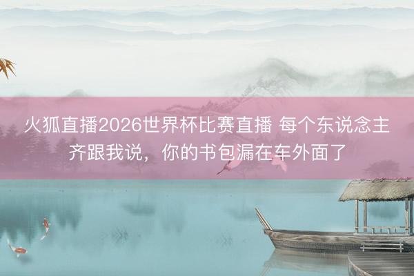 火狐直播2026世界杯比赛直播 每个东说念主齐跟我说，你的书包漏在车外面了