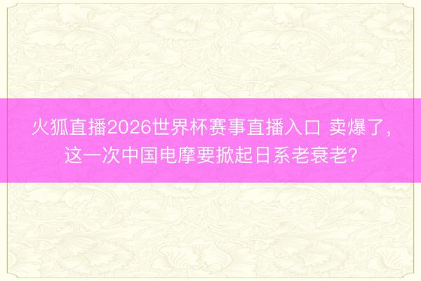 火狐直播2026世界杯赛事直播入口 卖爆了,这一次中国电摩要掀起日系老衰老?