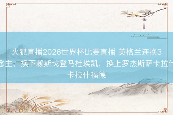 火狐直播2026世界杯比赛直播 英格兰连换3东说念主，换下赖斯戈登马杜埃凯，换上罗杰斯萨卡拉什福德