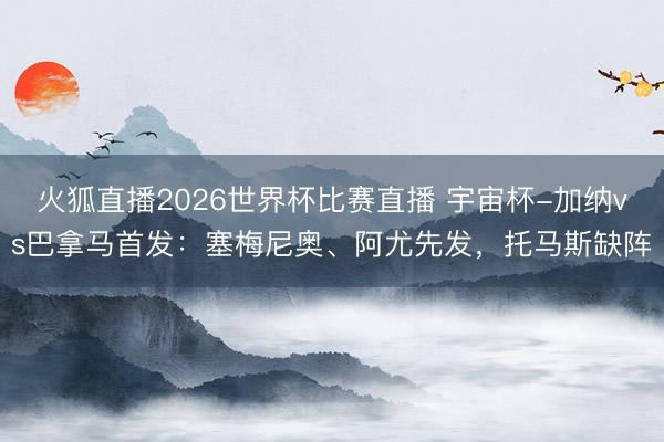 火狐直播2026世界杯比赛直播 宇宙杯-加纳vs巴拿马首发:塞梅尼奥、阿尤先发,托马斯缺阵