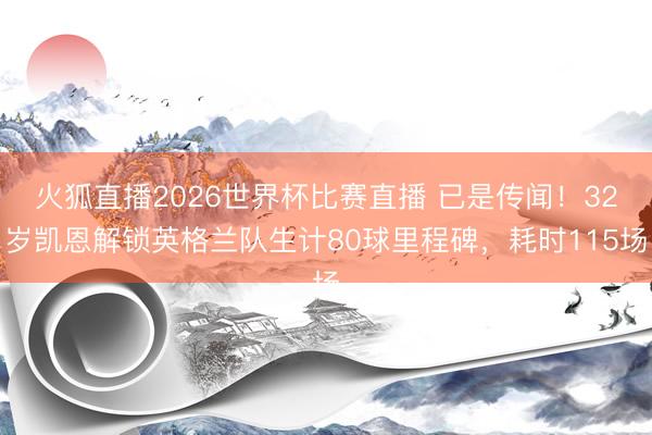 火狐直播2026世界杯比赛直播 已是传闻！32岁凯恩解锁英格兰队生计80球里程碑，耗时115场