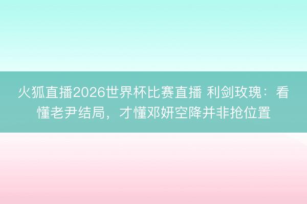 火狐直播2026世界杯比赛直播 利剑玫瑰:看懂老尹结局,才懂邓妍空降并非抢位置