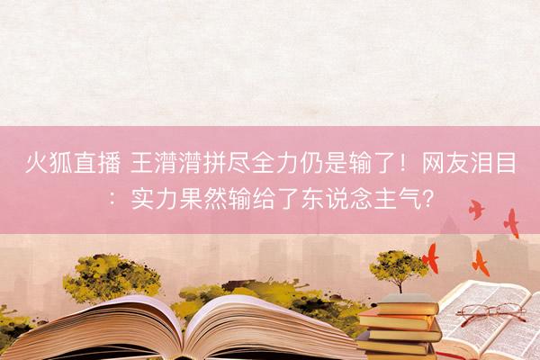火狐直播 王潸潸拼尽全力仍是输了!网友泪目:实力果然输给了东说念主气?