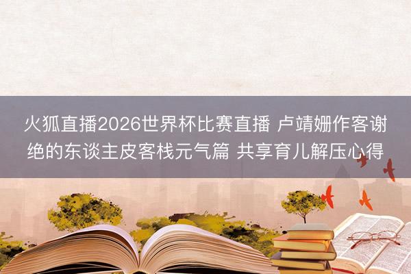 火狐直播2026世界杯比赛直播 卢靖姗作客谢绝的东谈主皮客栈元气篇 共享育儿解压心得