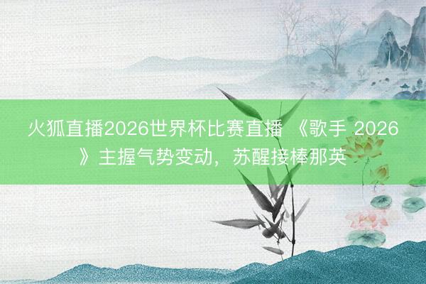 火狐直播2026世界杯比赛直播 《歌手 2026》主握气势变动，苏醒接棒那英